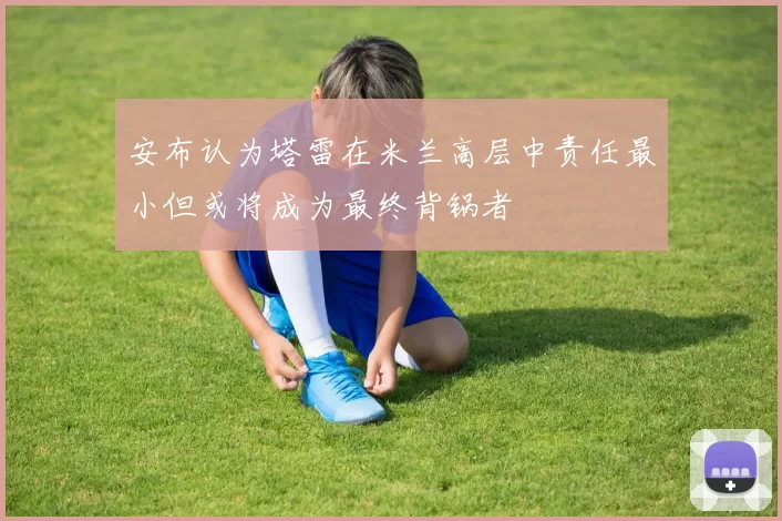 安布认为塔雷在米兰高层中责任最小但或将成为最终背锅者