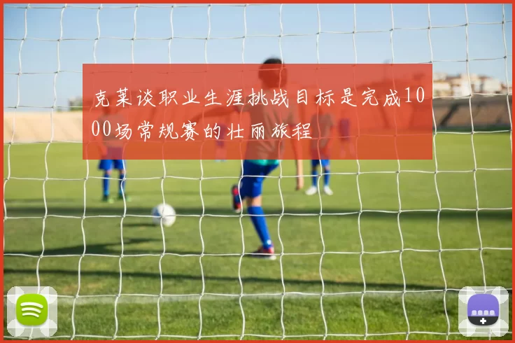 克莱谈职业生涯挑战目标是完成1000场常规赛的壮丽旅程