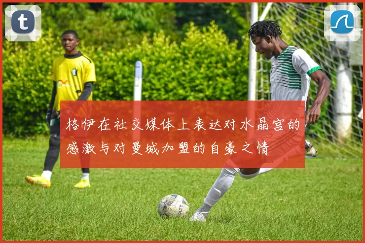 格伊在社交媒体上表达对水晶宫的感激与对曼城加盟的自豪之情