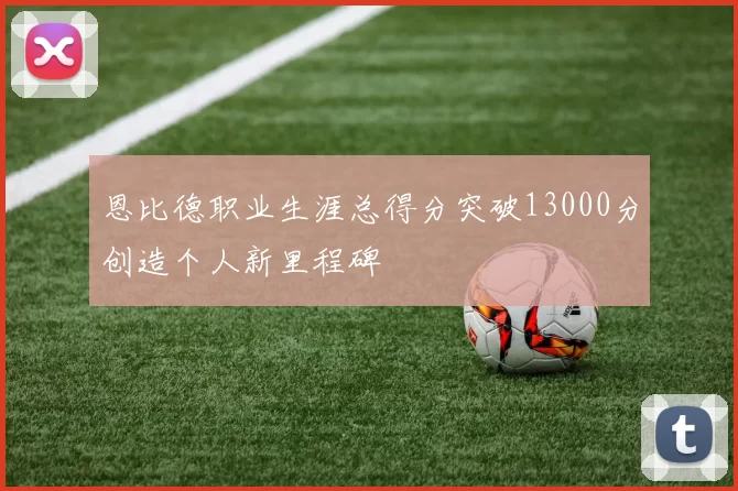 恩比德职业生涯总得分突破13000分创造个人新里程碑