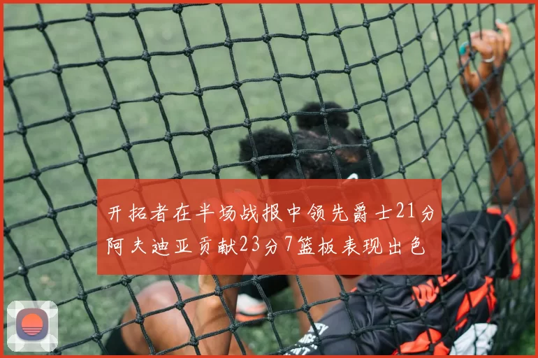 开拓者在半场战报中领先爵士21分阿夫迪亚贡献23分7篮板表现出色