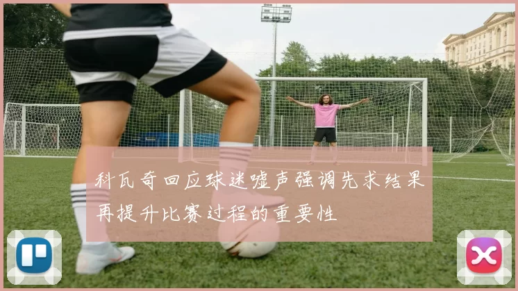 科瓦奇回应球迷嘘声强调先求结果再提升比赛过程的重要性